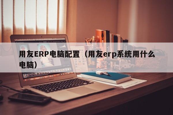 用友ERP电脑配置（用友erp系统用什么电脑）