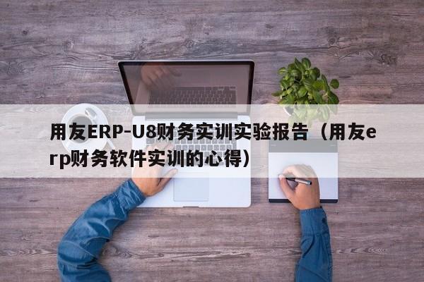 用友ERP-U8财务实训实验报告（用友erp财务软件实训的心得）