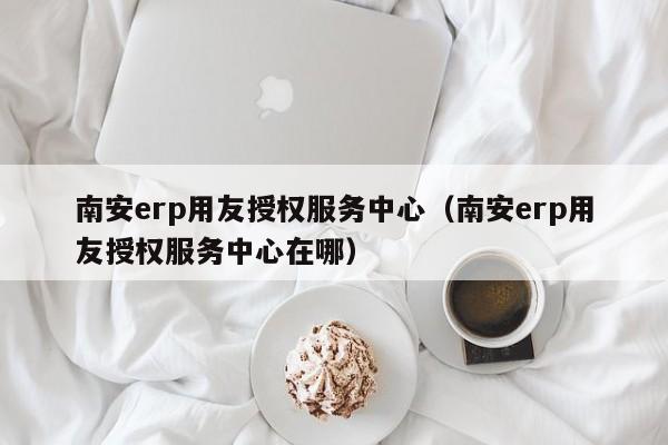 南安erp用友授权服务中心（南安erp用友授权服务中心在哪）