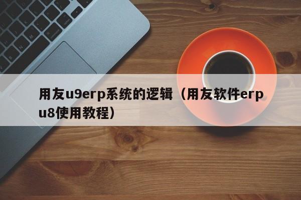 用友u9erp系统的逻辑（用友软件erpu8使用教程）