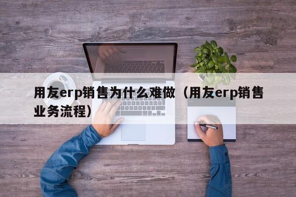 用友erp销售为什么难做（用友erp销售业务流程）