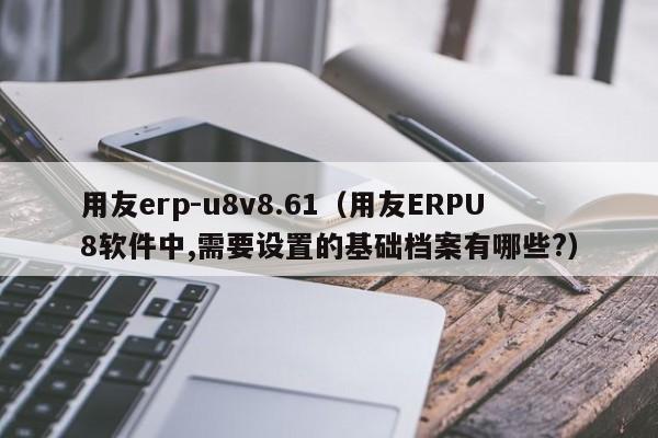 用友erp-u8v8.61（用友ERPU8软件中,需要设置的基础档案有哪些?）