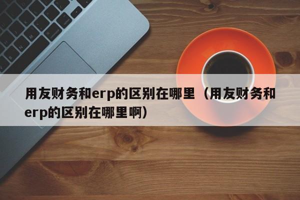 用友财务和erp的区别在哪里（用友财务和erp的区别在哪里啊）