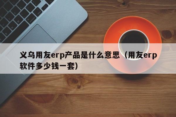 义乌用友erp产品是什么意思（用友erp软件多少钱一套）