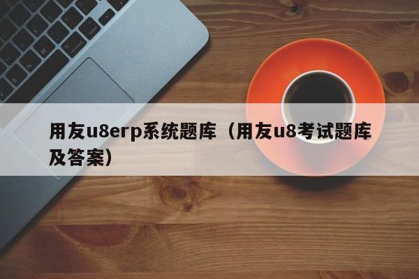 用友u8erp系统题库（用友u8考试题库及答案）