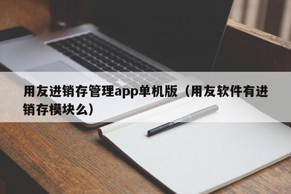 用友进销存管理app单机版（用友软件有进销存模块么）