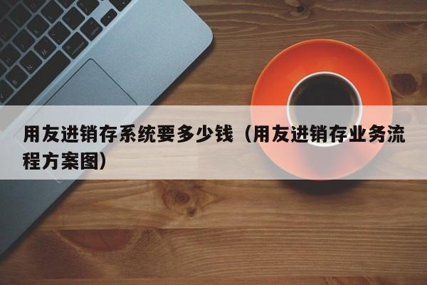 用友进销存系统要多少钱（用友进销存业务流程方案图）