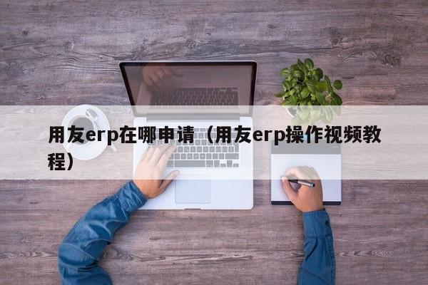 用友erp在哪申请（用友erp操作视频教程）