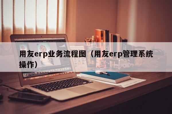 用友erp业务流程图（用友erp管理系统操作）