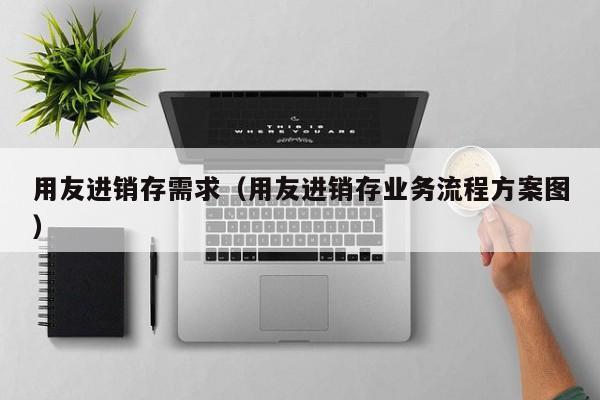 用友进销存需求（用友进销存业务流程方案图）