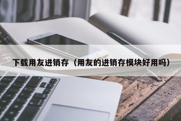 下载用友进销存（用友的进销存模块好用吗）