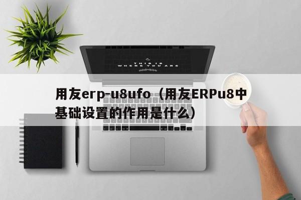 用友erp-u8ufo（用友ERPu8中基础设置的作用是什么）