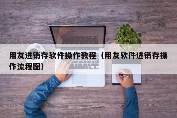 用友进销存软件操作教程（用友软件进销存操作流程图）