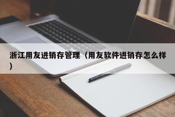 浙江用友进销存管理（用友软件进销存怎么样）