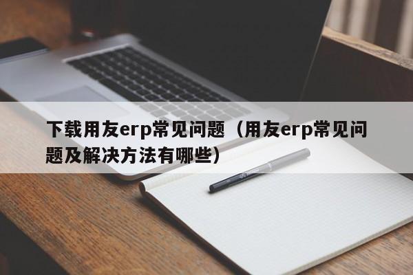 下载用友erp常见问题（用友erp常见问题及解决方法有哪些）