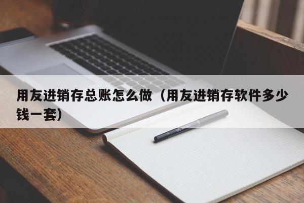 用友进销存总账怎么做（用友进销存软件多少钱一套）