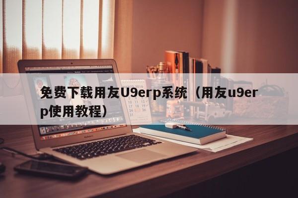 免费下载用友U9erp系统（用友u9erp使用教程）