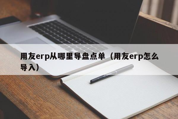 用友erp从哪里导盘点单（用友erp怎么导入）