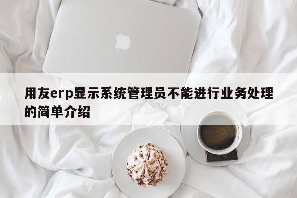 用友erp显示系统管理员不能进行业务处理的简单介绍