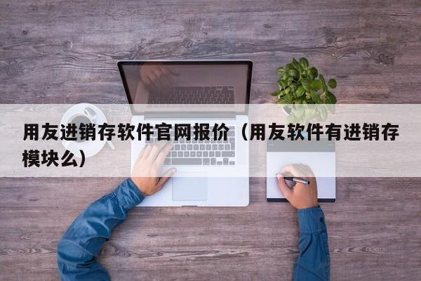 用友进销存软件官网报价（用友软件有进销存模块么）