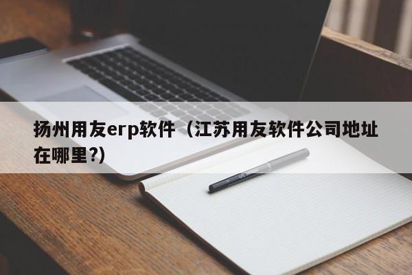 扬州用友erp软件（江苏用友软件公司地址在哪里?）