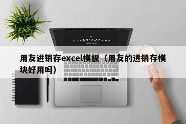 用友进销存excel模板（用友的进销存模块好用吗）