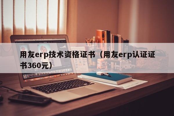 用友erp技术资格证书（用友erp认证证书360元）