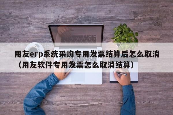 用友erp系统采购专用发票结算后怎么取消（用友软件专用发票怎么取消结算）