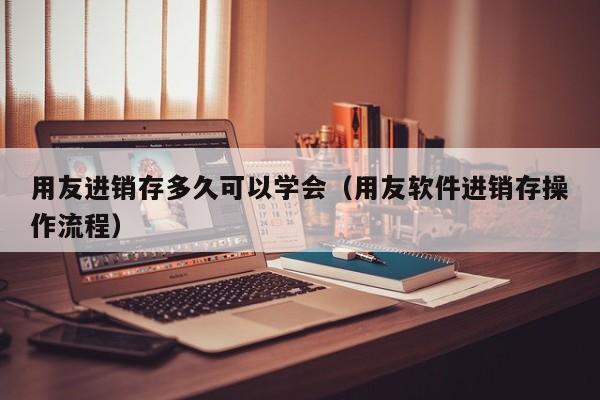 用友进销存多久可以学会（用友软件进销存操作流程）