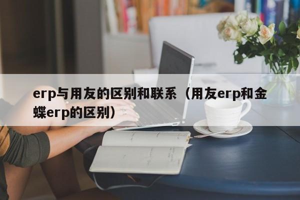 erp与用友的区别和联系（用友erp和金蝶erp的区别）