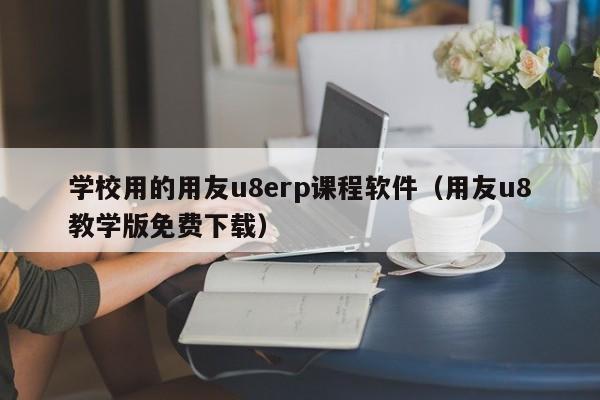 学校用的用友u8erp课程软件（用友u8教学版免费下载）