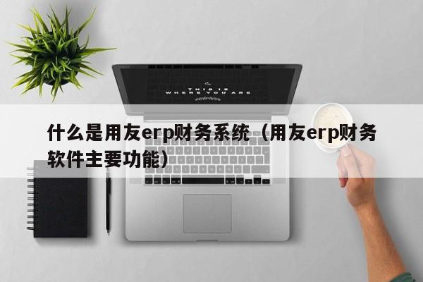 什么是用友erp财务系统（用友erp财务软件主要功能）