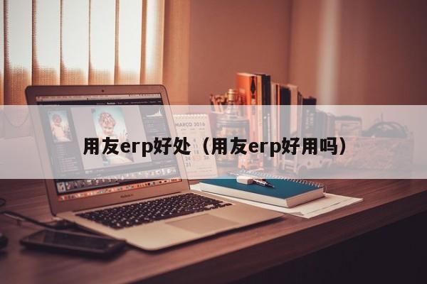 用友erp好处（用友erp好用吗）