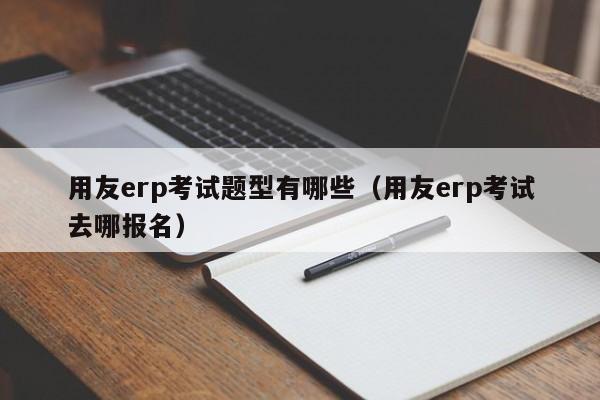 用友erp考试题型有哪些（用友erp考试去哪报名）