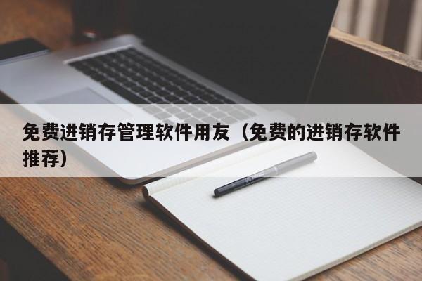 免费进销存管理软件用友（免费的进销存软件推荐）