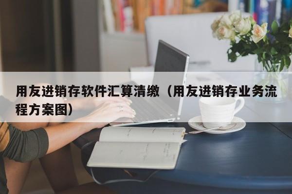 用友进销存软件汇算清缴（用友进销存业务流程方案图）