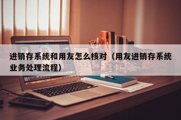 进销存系统和用友怎么核对（用友进销存系统业务处理流程）