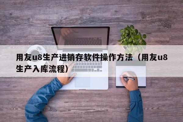 用友u8生产进销存软件操作方法（用友u8生产入库流程）