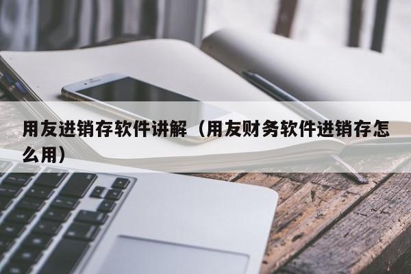 用友进销存软件讲解（用友财务软件进销存怎么用）