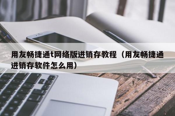 用友畅捷通t网络版进销存教程（用友畅捷通进销存软件怎么用）