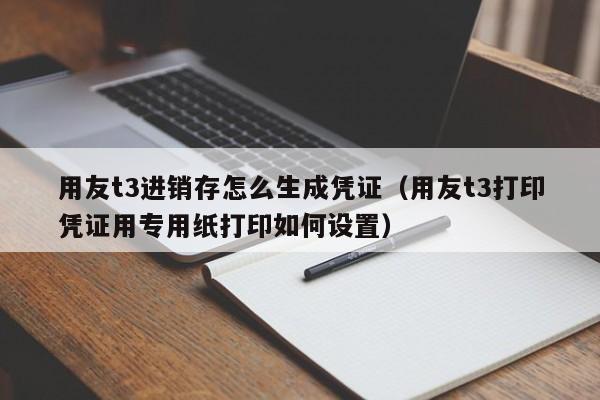 用友t3进销存怎么生成凭证（用友t3打印凭证用专用纸打印如何设置）