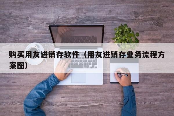 购买用友进销存软件（用友进销存业务流程方案图）