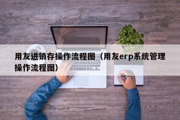 用友进销存操作流程图（用友erp系统管理操作流程图）