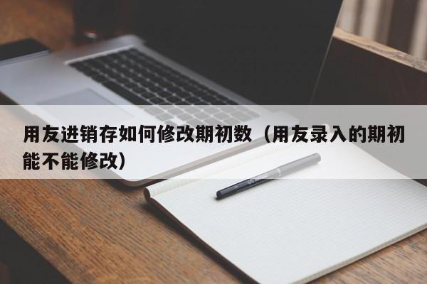 用友进销存如何修改期初数（用友录入的期初能不能修改）