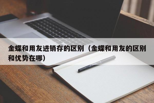 金蝶和用友进销存的区别（金蝶和用友的区别和优势在哪）