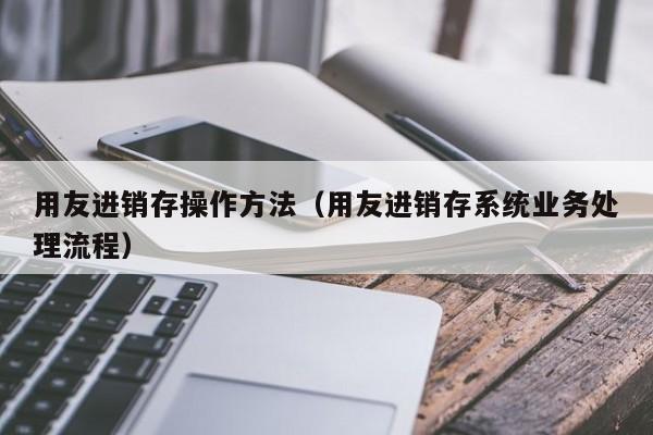 用友进销存操作方法（用友进销存系统业务处理流程）