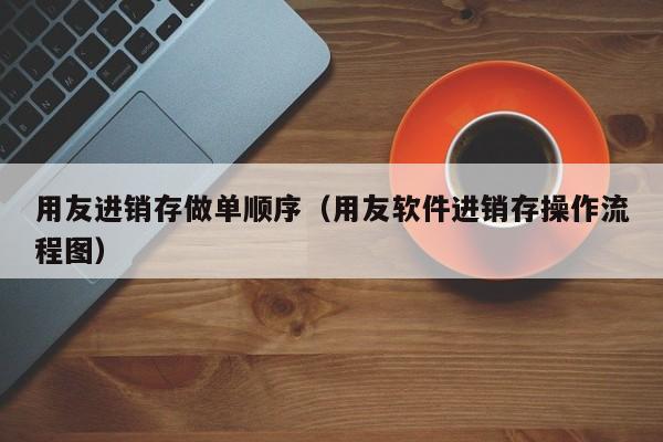 用友进销存做单顺序（用友软件进销存操作流程图）