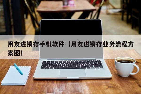 用友进销存手机软件（用友进销存业务流程方案图）