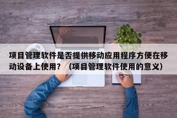 项目管理软件是否提供移动应用程序方便在移动设备上使用？（项目管理软件使用的意义）