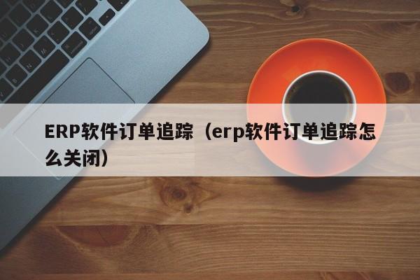 ERP软件订单追踪（erp软件订单追踪怎么关闭）